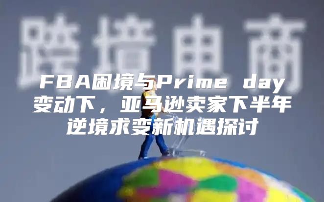 FBA困境与Prime day变动下，亚马逊卖家下半年逆境求变新机遇探讨