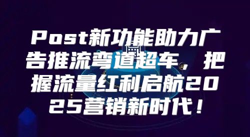 Post新功能助力广告推流弯道超车，把握流量红利启航2025营销新时代！