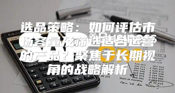 选品策略：如何评估市场容量及筛选适合运营的产品？聚焦于长期视角的战略解析