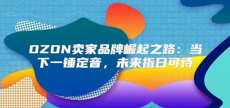 OZON卖家品牌崛起之路：当下一锤定音，未来指日可待