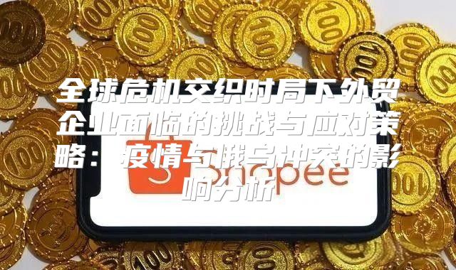 全球危机交织时局下外贸企业面临的挑战与应对策略：疫情与俄乌冲突的影响分析