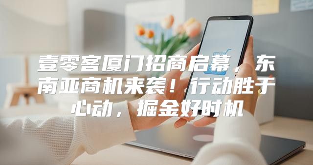 壹零客厦门招商启幕，东南亚商机来袭！行动胜于心动，掘金好时机