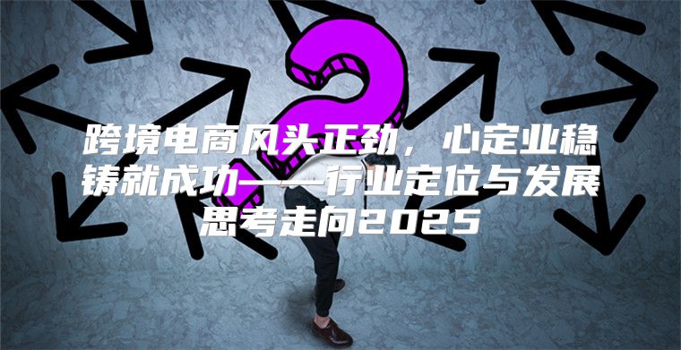 跨境电商风头正劲，心定业稳铸就成功——行业定位与发展思考走向2025
