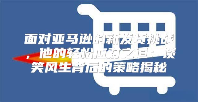 面对亚马逊的新发货挑战，他的轻松应对之道：谈笑风生背后的策略揭秘