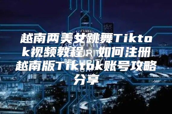 越南两美女跳舞Tiktok视频教程：如何注册越南版Tiktok账号攻略分享