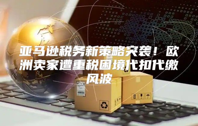 亚马逊税务新策略突袭！欧洲卖家遭重税困境代扣代缴风波