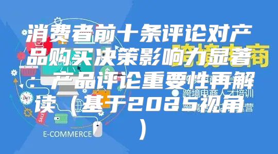 消费者前十条评论对产品购买决策影响力显著：产品评论重要性再解读基于2025视角