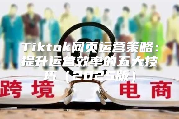 Tiktok网页运营策略：提升运营效率的五大技巧2025版