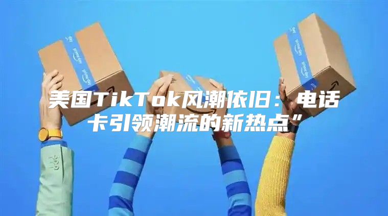 美国TikTok风潮依旧：电话卡引领潮流的新热点”