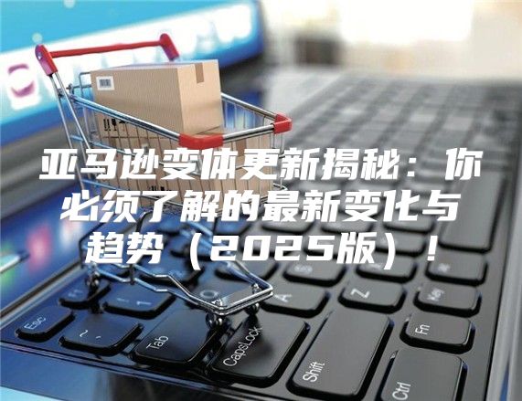 亚马逊变体更新揭秘：你必须了解的最新变化与趋势2025版！