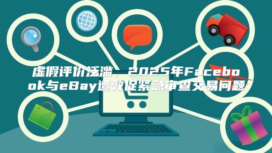 虚假评价泛滥，2025年Facebook与eBay遭敦促紧急审查交易问题