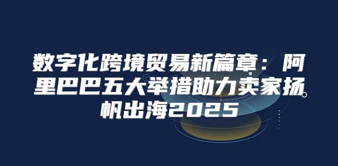 数字化跨境贸易新篇章：阿里巴巴五大举措助力卖家扬帆出海2025