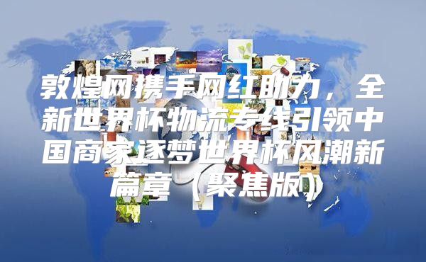 敦煌网携手网红助力，全新世界杯物流专线引领中国商家逐梦世界杯风潮新篇章聚焦版