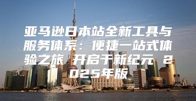 亚马逊日本站全新工具与服务体系：便捷一站式体验之旅 开启于新纪元 2025年版