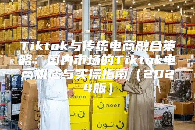 Tiktok与传统电商融合策略：国内市场的Tiktok电商机遇与实操指南2025版