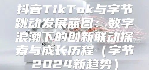 抖音TikTok与字节跳动发展蓝图：数字浪潮下的创新联动探索与成长历程字节2025新趋势