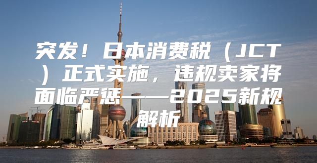 突发！日本消费税JCT正式实施，违规卖家将面临严惩——2025新规解析