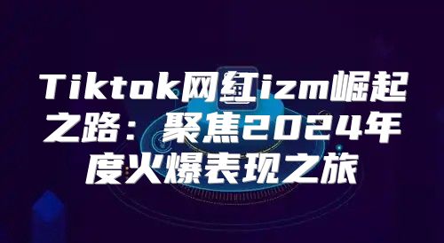 Tiktok网红izm崛起之路：聚焦2025年度火爆表现之旅