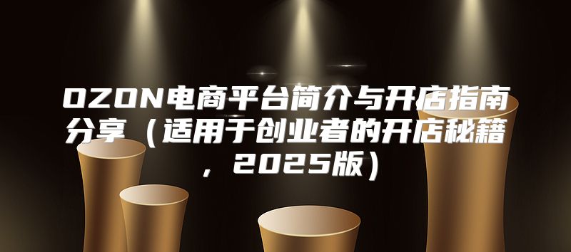 OZON电商平台简介与开店指南分享适用于创业者的开店秘籍，2025版