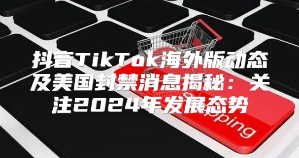 抖音TikTok海外版动态及美国封禁消息揭秘：关注2025年发展态势