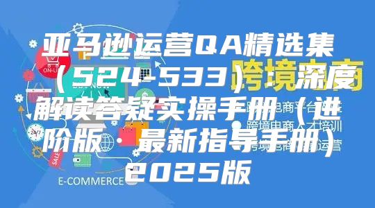 亚马逊运营QA精选集524-533：深度解读答疑实操手册进阶版·最新指导手册2025版