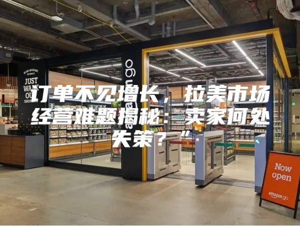 订单不见增长，拉美市场经营难题揭秘：卖家何处失策？”