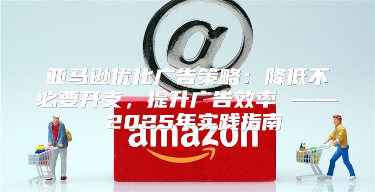 亚马逊优化广告策略：降低不必要开支，提升广告效率 —— 2025年实践指南