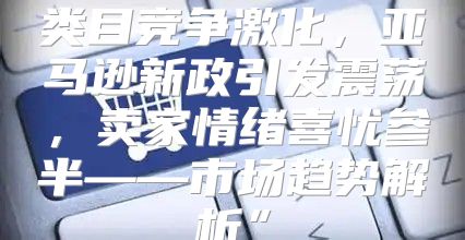 类目竞争激化，亚马逊新政引发震荡，卖家情绪喜忧参半——市场趋势解析”