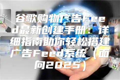 谷歌购物广告Feed最新创建手册：详细指南助你轻松搭建广告Feed系统面向2025