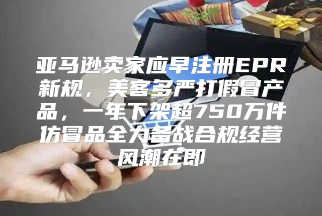 亚马逊卖家应早注册EPR新规，美客多严打假冒产品，一年下架超750万件仿冒品全力备战合规经营风潮在即