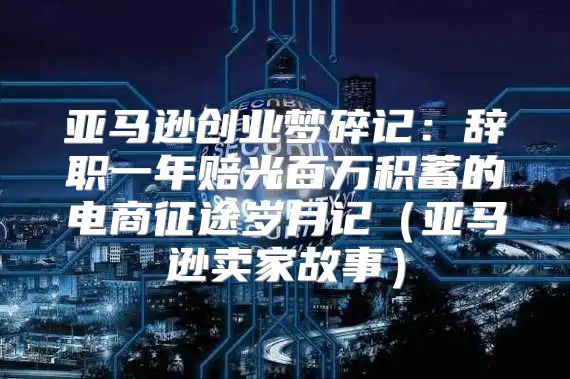 亚马逊创业梦碎记：辞职一年赔光百万积蓄的电商征途岁月记亚马逊卖家故事