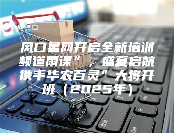 风口星网开启全新培训频道雨课”，盛夏启航携手华农百灵”大将开班2025年