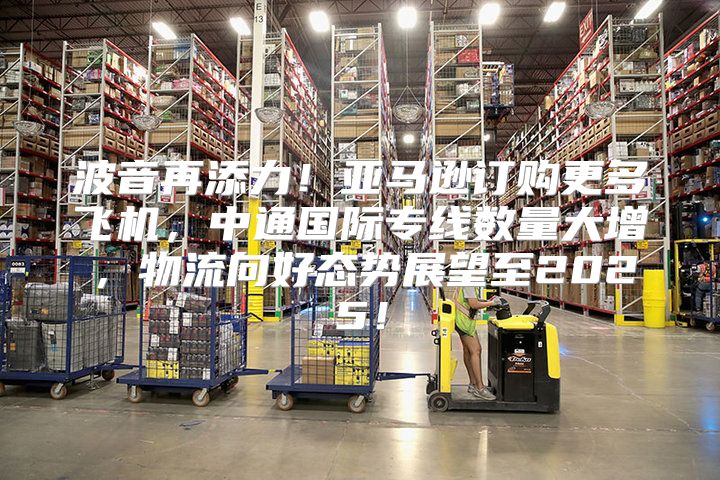 波音再添力！亚马逊订购更多飞机，中通国际专线数量大增，物流向好态势展望至2025！