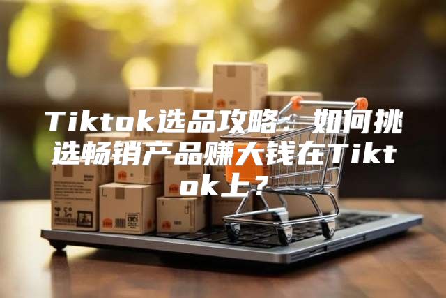 Tiktok选品攻略：如何挑选畅销产品赚大钱在Tiktok上？