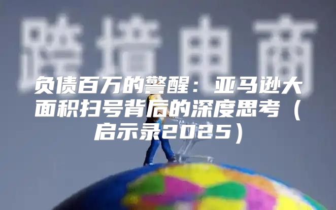 负债百万的警醒：亚马逊大面积扫号背后的深度思考启示录2025