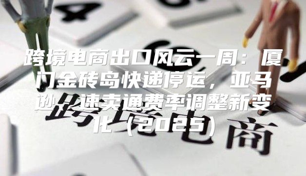 跨境电商出口风云一周：厦门金砖岛快递停运，亚马逊、速卖通费率调整新变化2025