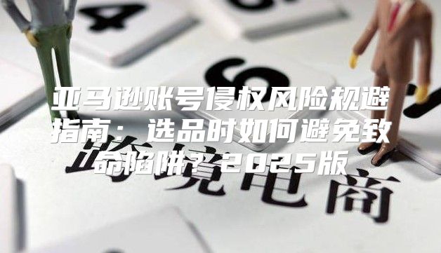 亚马逊账号侵权风险规避指南：选品时如何避免致命陷阱？2025版