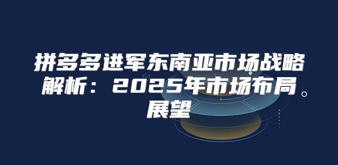 拼多多进军东南亚市场战略解析：2025年市场布局展望