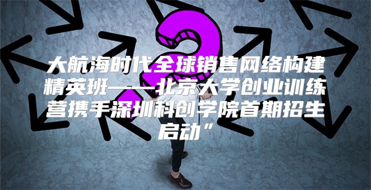 大航海时代全球销售网络构建精英班——北京大学创业训练营携手深圳科创学院首期招生启动”