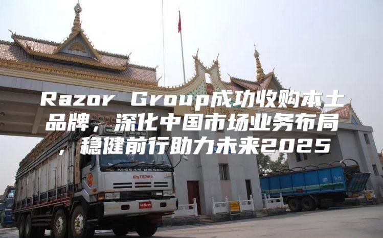 Razor Group成功收购本土品牌，深化中国市场业务布局，稳健前行助力未来2025