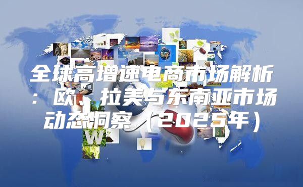 全球高增速电商市场解析：欧、拉美与东南亚市场动态洞察2025年