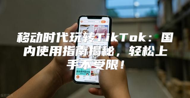 移动时代玩转TikTok：国内使用指南揭秘，轻松上手不受限！