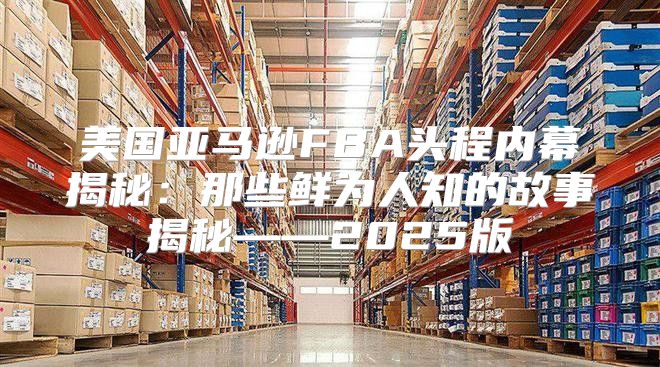 美国亚马逊FBA头程内幕揭秘：那些鲜为人知的故事揭秘——2025版