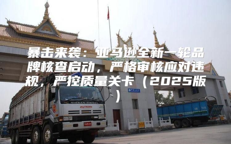 暴击来袭：亚马逊全新一轮品牌核查启动，严格审核应对违规，严控质量关卡2025版