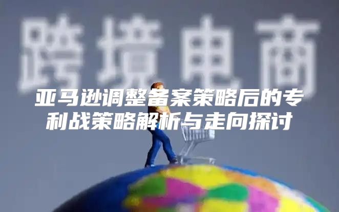 亚马逊调整备案策略后的专利战策略解析与走向探讨