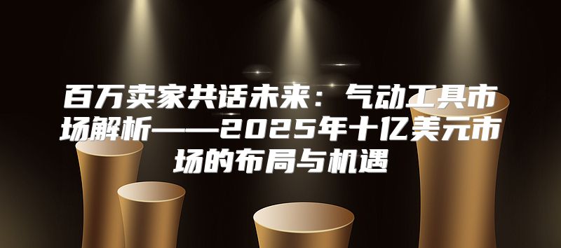 百万卖家共话未来：气动工具市场解析——2025年十亿美元市场的布局与机遇
