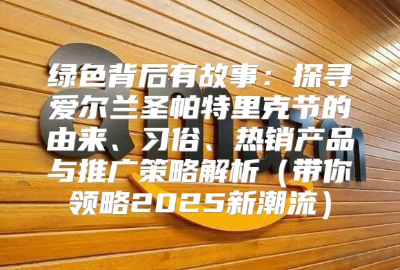 绿色背后有故事：探寻爱尔兰圣帕特里克节的由来、习俗、热销产品与推广策略解析带你领略2025新潮流