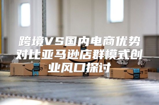 跨境VS国内电商优势对比亚马逊店群模式创业风口探讨