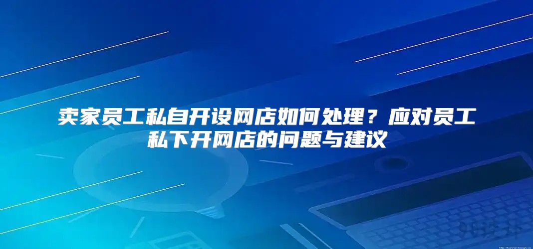 卖家员工私自开设网店如何处理？应对员工私下开网店的问题与建议