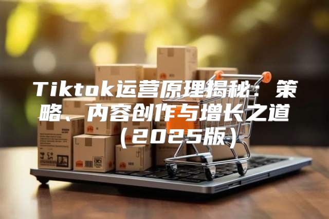 Tiktok运营原理揭秘：策略、内容创作与增长之道2025版
